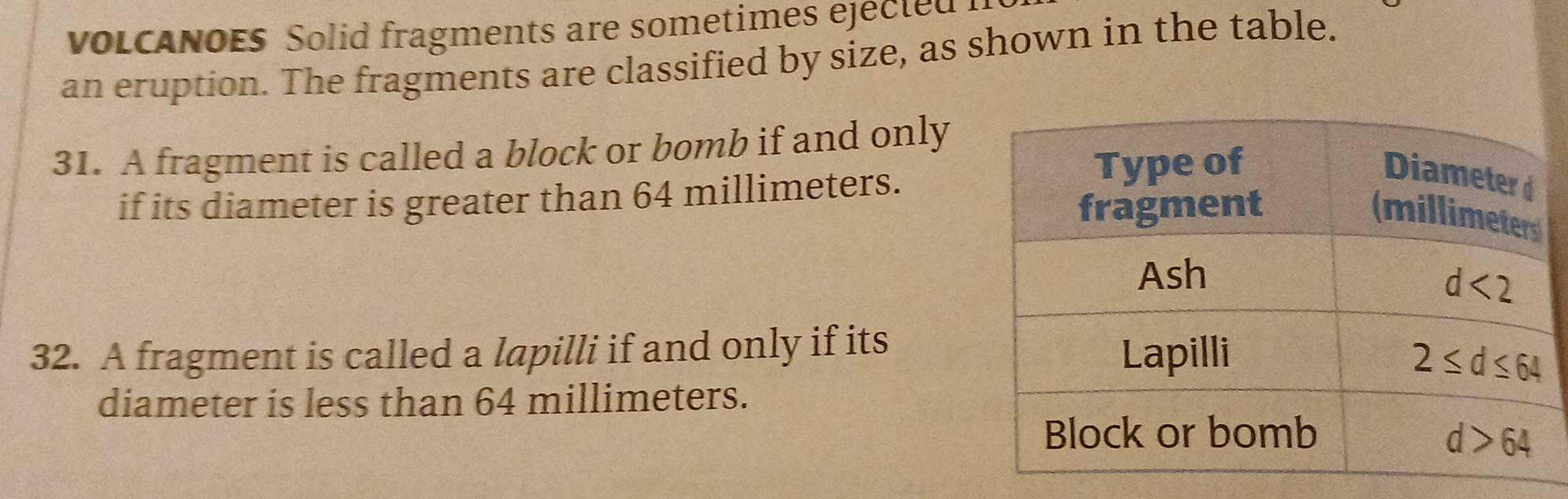 voLcaNoEs Solid fragments are sometimes ejected I
an eruption. The fragments are classified by size, as shown in the table.
31. A fragment is called a block or bomb if and only
if its diameter is greater than 64 millimeters.
32. A fragment is called a lapilli if and only if its
diameter is less than 64 millimeters.