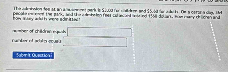 The admission fee at an amusement park is $3.00 for children and $5.60 for adults. On a certain day, 364
people entered the park, and the admission fees collected totaled 1560 dollars. How many children and
how many adults were admitted?
number of children equals □
number of adults equals □.
Submit Question