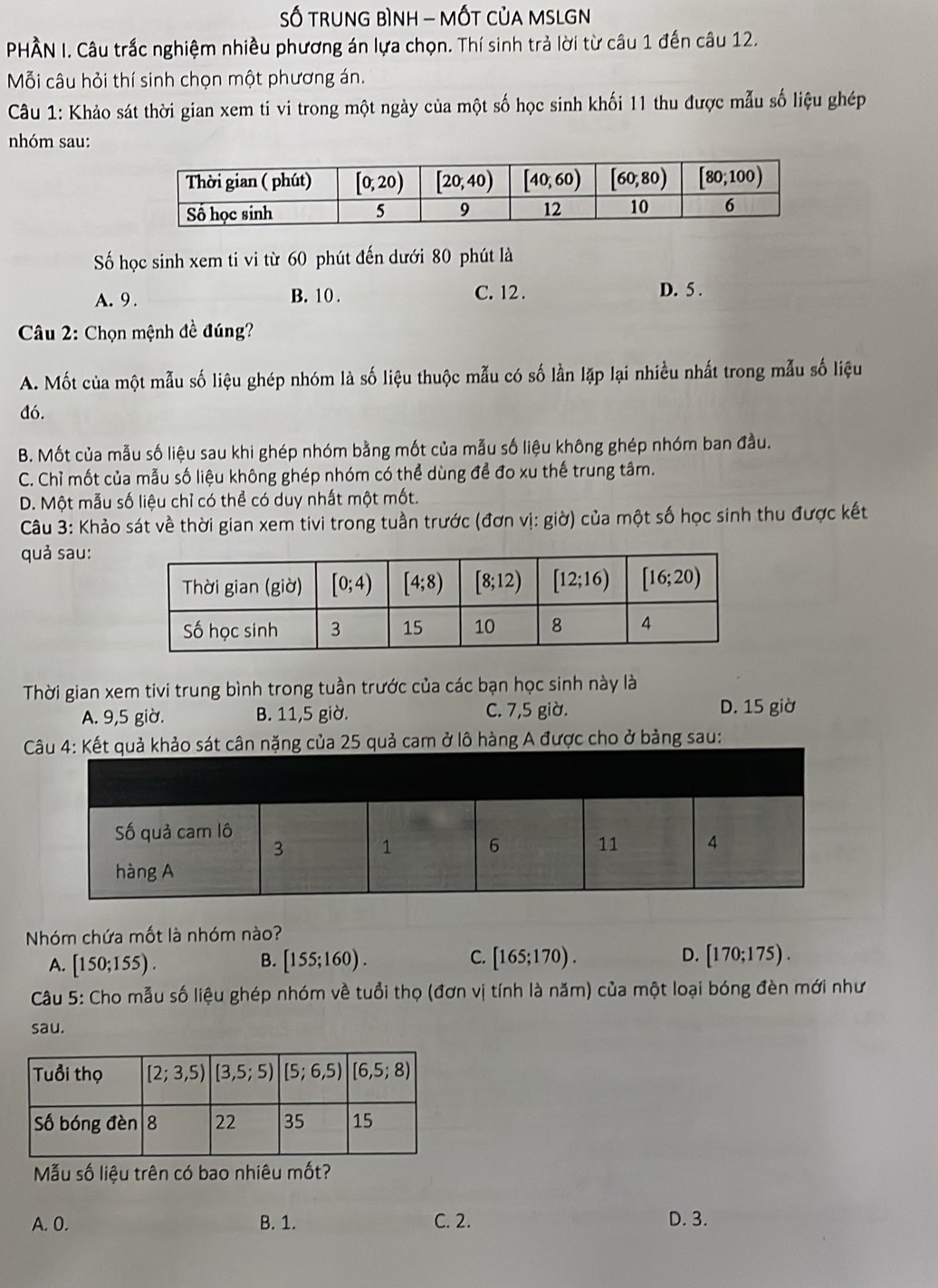 Số TRUNG BìNH - MỐT CủA MSLGN
PHÀN I. Câu trắc nghiệm nhiều phương án lựa chọn. Thí sinh trả lời từ câu 1 đến câu 12.
Mỗi câu hỏi thí sinh chọn một phương án.
Câu 1: Khảo sát thời gian xem ti vi trong một ngày của một số học sinh khối 11 thu được mẫu số liệu ghép
nhóm sau:
Số học sinh xem ti vi từ 60 phút đến dưới 80 phút là
A. 9 . B. 10. C. 12 . D. 5 .
*  Câu 2: Chọn mệnh đề đúng?
A. Mốt của một mẫu số liệu ghép nhóm là số liệu thuộc mẫu có số lần lặp lại nhiều nhất trong mẫu số liệu
đó.
B. Mốt của mẫu số liệu sau khi ghép nhóm bằng mốt của mẫu số liệu không ghép nhóm ban đầu.
C. Chỉ mốt của mẫu số liệu không ghép nhóm có thể dùng để đo xu thế trung tâm.
D. Một mẫu số liệu chỉ có thể có duy nhất một mốt.
Câu 3: Khảo sát về thời gian xem tivi trong tuần trước (đơn vị: giờ) của một số học sinh thu được kết
quả sau:
Thời gian xem tivi trung bình trong tuần trước của các bạn học sinh này là
A. 9,5 giờ. B. 11,5 giờ. C. 7,5 giờ. D. 15 giờ
t cân nặng của 25 quả cam ở lô hàng A được cho ở bảng sau:
Nhóm chứa mốt là nhóm nào?
C.
A. [150;155). [155;160). [165;170). D. [170;175).
B.
Câu 5: Cho mẫu số liệu ghép nhóm về tuổi thọ (đơn vị tính là năm) của một loại bóng đèn mới như
sau.
Mẫu số liệu trên có bao nhiêu mốt?
A. 0. B. 1. C. 2. D. 3.