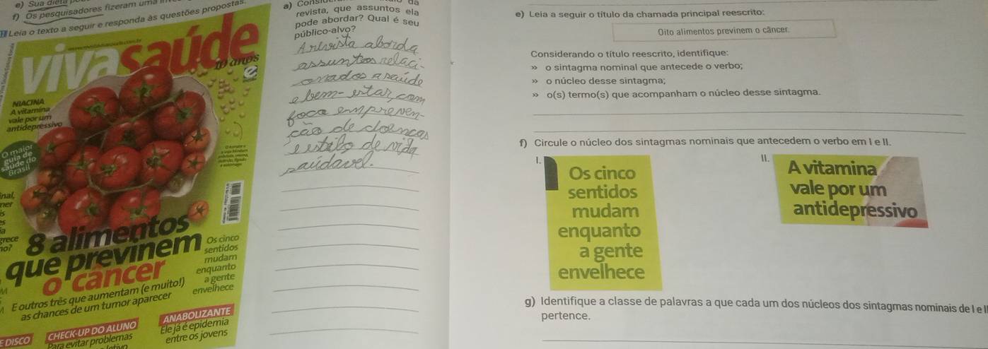 Os pesquisadores fizeram uma 
revista, que assuntos ela e) Leia a seguir o título da chamada principal reescrito: 
Leia o texto a seguir e responda às questões proposta: 
pode abordar? Qual é seu 
público-alvo? 
Oito alimentos previnem o câncer. 
Considerando o título reescrito. identifique: 
o sintagma nominal que antecede o verbo; 
_ 
o núcleo desse sintagma; 
_» o(s) termo(s) que acompanham o núcleo desse sintagma. 
_ 
N 
A 
_ 
_ 
_ 
antva 
_ 
f) Circule o núcleo dos sintagmas nominais que antecedem o verbo em I e II. 
II. 
_L A vitamina 
Os cinco 
nalsentidos vale por um 
a 
_ 
_ 
mudam antidepressivo 
enquanto 
que previnem__ 
a gente 
envelhece 
E outros três que aumentam (e muito!)__ 
g) Identifique a classe de palavras a que cada um dos núcleos dos sintagmas nominais de I e l 
_ 
Para evitar problemas _ 
pertence. 
CHECK-UP 
entre os jovens