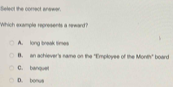 Select the correct answer.
Which example represents a reward?
A. long break times
B. an achiever's name on the “Employee of the Month” board
C. banquet
D. bonus