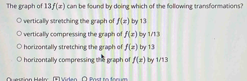 The graph of 13f(x) can be found by doing which of the following transformations?
vertically stretching the graph of f(x) by 13
vertically compressing the graph of f(x) by 1/13
horizontally stretching the graph of f(x) by 13
horizontally compressing the graph of f(x) by 1/13
Question Heln: Video O Post to forum