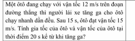 Một tô đang chạy với vận tốc 12 m/s trên đoạn 
đường thắng thì người lái xe tăng ga cho ôtô 
chạy nhanh dần đều. Sau 15 s, ôtô đạt vận tốc 15
m/s. Tính gia tốc của ôtô và vận tốc của ôtô tại 
thời điểm 20 s kể từ khi tăng ga?