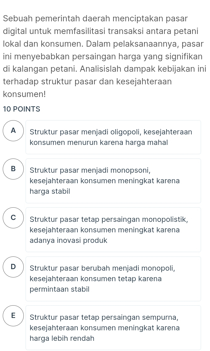 Sebuah pemerintah daerah menciptakan pasan
digital untuk memfasilitasi transaksi antara petani
lokal dan konsumen. Dalam pelaksanaannya, pasar
ini menyebabkan persaingan harga yang signifikan
di kalangan petani. Analisislah dampak kebijakan ini
terhadap struktur pasar dan kesejahteraan
konsumen!
10 POINTS
A Struktur pasar menjadi oligopoli, kesejahteraan
konsumen menurun karena harga mahal
B  Struktur pasar menjadi monopsoni,
kesejahteraan konsumen meningkat karena
harga stabil
C Struktur pasar tetap persaingan monopolistik,
kesejahteraan konsumen meningkat karena
adanya inovasi produk
D  Struktur pasar berubah menjadi monopoli,
kesejahteraan konsumen tetap karena
permintaan stabil
E Struktur pasar tetap persaingan sempurna,
kesejahteraan konsumen meningkat karena
harga lebih rendah