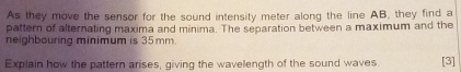 As they move the sensor for the sound intensity meter along the line AB, they find a 
pattern of alternating maxima and minima. The separation between a maximum and the 
neighbouring minimum is 35 mm. 
Explain how the pattern arises, giving the wavelength of the sound waves [3]