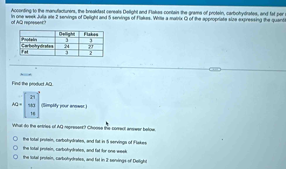 According to the manufacturers, the breakfast cereals Delight and Flakes contain the grams of protein, carbohydrates, and fat per
In one week Julia ate 2 servings of Delight and 5 servings of Flakes. Write a matrix Q of the appropriate size expressing the quanti
of AQ represent?
Find the product AQ.
AQ=beginbmatrix 21 183 16endbmatrix (Simplify your answer.)
What do the entries of AQ represent? Choose the correct answer below.
the total protein, carbohydrates, and fat in 5 servings of Flakes
the total protein, carbohydrates, and fat for one week
the total protein, carbohydrates, and fat in 2 servings of Delight