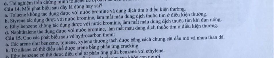 Thí nghiệm trên chứng minh tổluêne để bị oxi
Câu 14. Mỗi phát biểu sau đây là đúng hay sai?
a. Toluene không tác dụng được với nước bromine yà dung dịch tím ở điều kiện thường.
b. Styrene tác dụng được với nước bromine, làm mất màu dung dịch thuốc tím ở điều kiện thường.
c. Ethylbenzene không tác dụng được với nước bromine, làm mất màu dung dịch thuốc tím khi đun nóng.
d. Naphthalene tác dụng được với nước bromine, làm mất màu dung dịch thuốc tím ở điều kiện thường.
Câu 15. Cho các phát biểu sau về hydrocarbon thơm:
a. Các arene như benzene, toluene, xylene thường tách được bằng cách chưng cất dầu mỏ và nhựa than đá.
b. Từ alkane có thể điều chế được arene bằng phản ứng cracking.
c. Ethylbenzene có thể được điều chế từ phản ứng giữa benzene với ethylene.
h ả e co n người