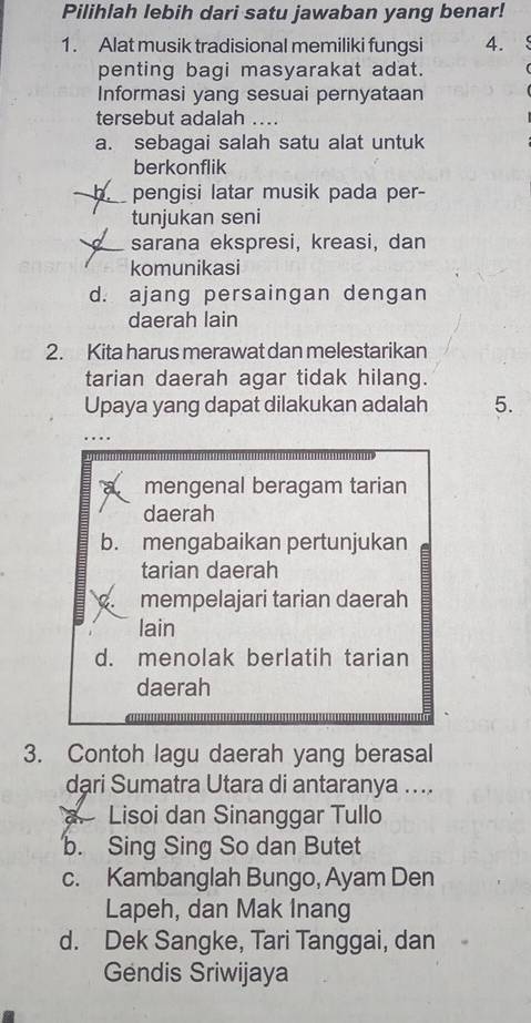 Pilihlah lebih dari satu jawaban yang benar!
1. Alat musik tradisional memiliki fungsi 4.
penting bagi masyarakat adat.
Informasi yang sesuai pernyataan
tersebut adalah ….
a. sebagai salah satu alat untuk
berkonflik
n pengisi latar musik pada per-
tunjukan seni
sarana ekspresi, kreasi, dan
komunikasi
d. ajang persaingan dengan
daerah lain
2. Kita harus merawat dan melestarikan
tarian daerah agar tidak hilang.
Upaya yang dapat dilakukan adalah 5.
mengenal beragam tarian
daerah
b. mengabaikan pertunjukan
tarian daerah
mempelajari tarian daerah
lain
d. menolak berlatih tarian
daerah
3. Contoh lagu daerah yang berasal
dari Sumatra Utara di antaranya ...
a Lisoi dan Sinanggar Tullo
b. Sing Sing So dan Butet
c. Kambanglah Bungo, Ayam Den
Lapeh, dan Mak Inang
d. Dek Sangke, Tari Tanggai, dan
Gendis Sriwijaya