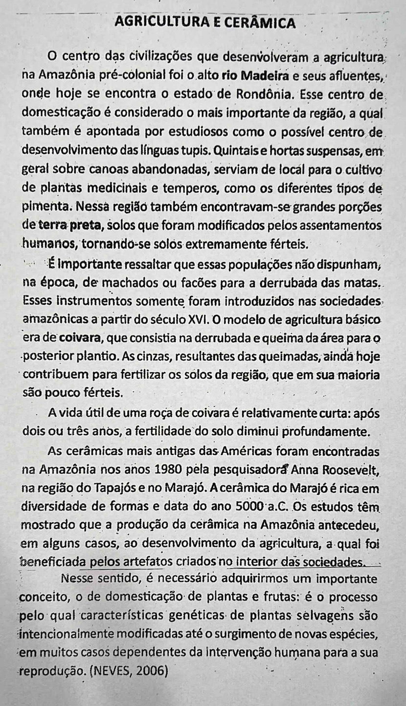 AGRICULTURA E CERÂMICA
O centro das civilizações que desenvolveram a agricultura
na Amazônia pré-colonial foi o alto rio Madeira e seus afluentes,
onde hoje se encontra o estado de Rondônia. Esse centro de
domesticação é considerado o mais importante da região, a qual
também é apontada por estudiosos como o possível centro de
desenvolvimento das línguas tupis. Quintais e hortas suspensas, em
geral sobre canoas abandonadas, serviam de local para o cultivo
de plantas medicinais e temperos, como os diferentes tipos de
pimenta. Nessa região também encontravam-se grandes porções
de terra preta, solos que foram modificados pelos assentamentos
humanos, tornando-se solos extremamente férteis.
É importante ressaltar que essas populações não dispunham,
na época, de machados ou facões para a derrubada das matas.
Esses instrumentos somente foram introduzidos nas sociedades
amazônicas a partir do século XVI. O modelo de agricultura básico
era de coivara, que consistia na derrubada e queima da área para o
posterior plantio. As cinzas, resultantes das queimadas, ainda hoje
contribuem para fertilizar os sólos da região, que em sua maioria
são pouco férteis.
A vida útil de uma roça de coivara é relativamente curta: após
dois ou três anos, a fertilidade do solo diminui profundamente.
As cerâmicas mais antigas das Américas foram encontradas
na Amazônia nos anos 1980 pela pesquisadora Anna Roosevelt,
na região do Tapajós e no Marajó. A cerâmica do Marajó é rica em
diversidade de formas e data do ano 5000 a.C. Os estudos têm
mostrado que a produção da cerâmica na Amazônia antecedeu,
em alguns casos, ao desenvolvimento da agricultura, a qual foi
beneficiada pelos artefatos criados no interior das sociedades.
Nesse sentido, é necessário adquirirmos um importante
conceito, o de domesticação de plantas e frutas: é o processo
pelo qual características genéticas de plantas selvagens são
intencionalmente modificadas até o surgimento de novas espécies,
em muitos casos dependentes da intervenção humana para a sua
reprodução. (NEVES, 2006)