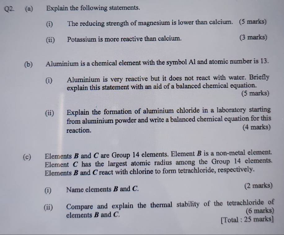 Explain the following statements. 
(i) The reducing strength of magnesium is lower than calcium. (5 marks) 
(ii) Potassium is more reactive than calcium. (3 marks) 
(b) Aluminium is a chemical element with the symbol Al and atomic number is 13. 
(i) Aluminium is very reactive but it does not react with water. Briefly 
explain this statement with an aid of a balanced chemical equation. 
(5 marks) 
(ii) Explain the formation of aluminium chloride in a laboratory starting 
from aluminium powder and write a balanced chemical equation for this 
reaction. (4 marks) 
(c) Elements B and C are Group 14 elements. Element B is a non-metal element. 
Element C has the largest atomic radius among the Group 14 elements. 
Elements B and C react with chlorine to form tetrachloride, respectively. 
(i) Name elements B and C. (2 marks) 
(ii) Compare and explain the thermal stability of the tetrachloride of 
elements B and C. (6 marks) 
[Total : 25 marks]