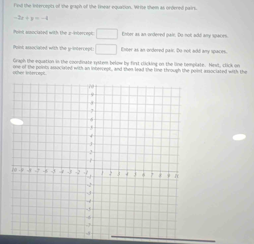 Find the intercepts of the graph of the linear equation. Write them as ordered pairs.
-2x+y=-4
Point associated with the x-intercept: □ Enter as an ordered pair. Do not add any spaces. 
Point associated with the y-intercept: □ Enter as an ordered pair. Do not add any spaces. 
Graph the equation in the coordinate system below by first clicking on the line template. Next, click on 
one of the points associated with an intercept, and then lead the line through the point associated with the 
other intercept.