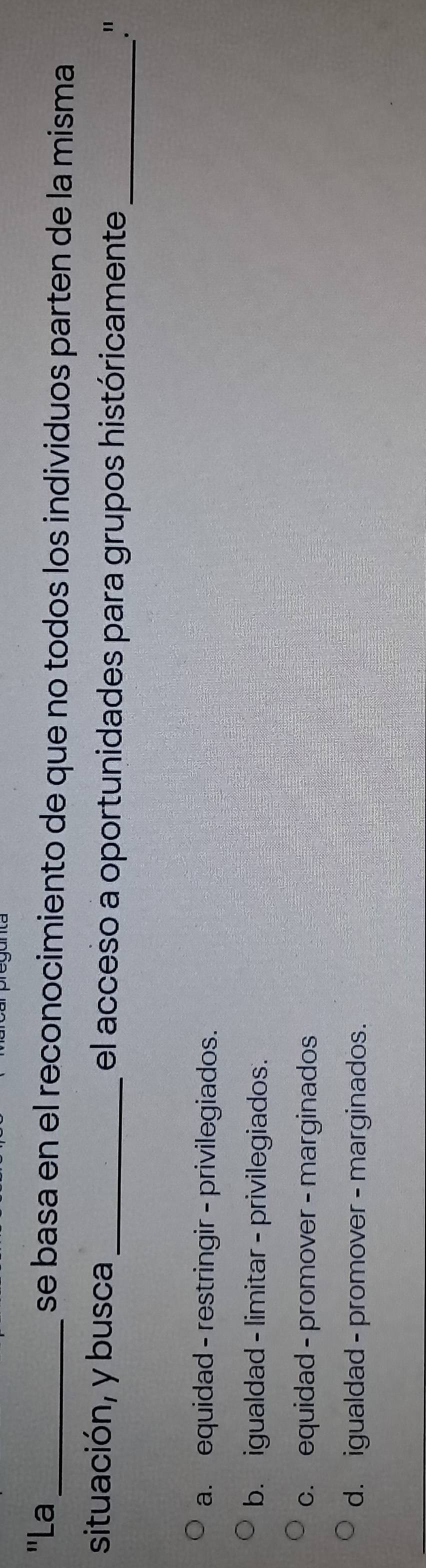 "La_ se basa en el reconocimiento de que no todos los individuos parten de la misma
situación, y busca_ el acceso a oportunidades para grupos históricamente_
."
a. equidad - restringir - privilegiados.
b. igualdad - limitar - privilegiados.
c. equidad - promover - marginados
d. igualdad - promover - marginados.