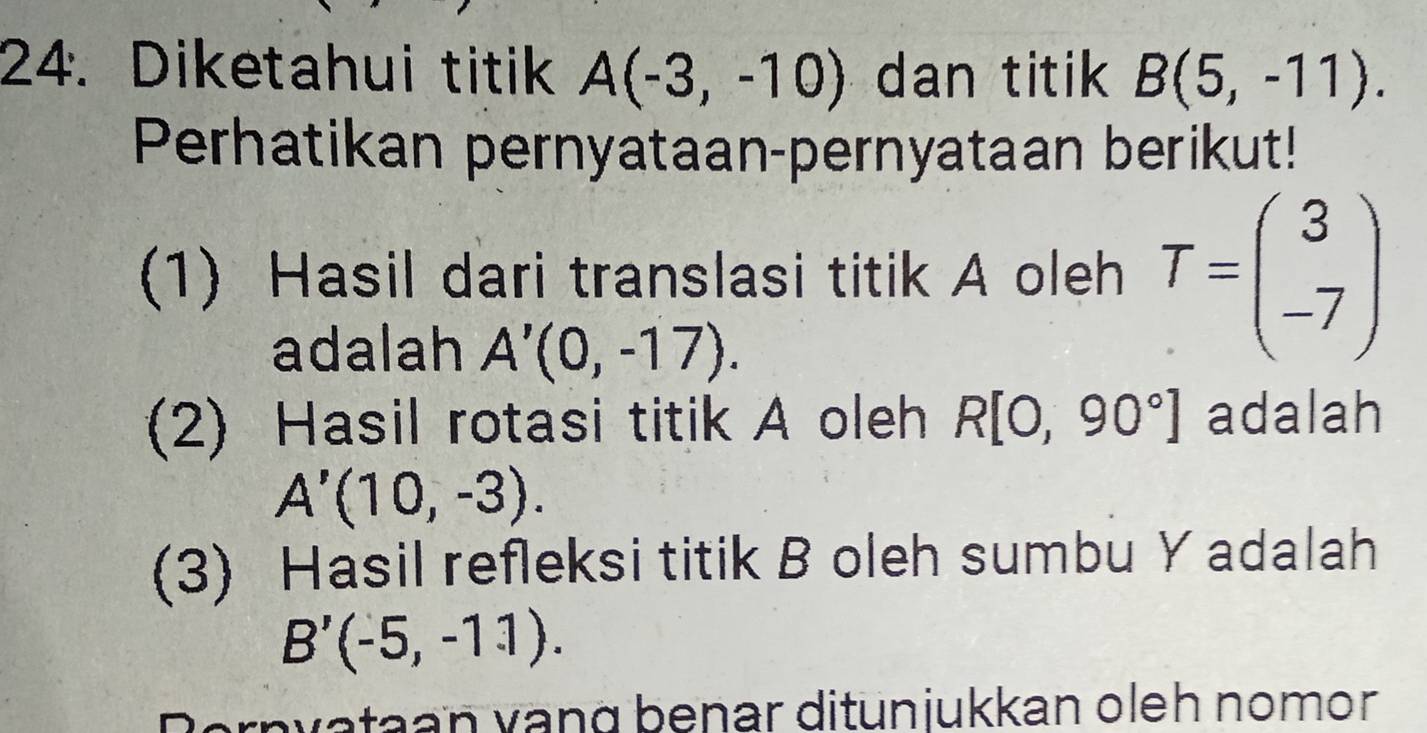 Diketahui titik A(-3,-10) dan titik B(5,-11). 
Perhatikan pernyataan-pernyataan berikut! 
(1) Hasil dari translasi titik A oleh T=beginpmatrix 3 -7endpmatrix
adalah A'(0,-17). 
(2) Hasil rotasi titik A oleh R[0,90°] adalah
A'(10,-3). 
(3) Hasil refleksi titik B oleh sumbu Y adalah
B'(-5,-11). 
Bernvataan vạng benar ditunjukkan oleh nomor