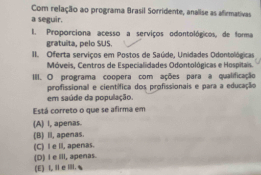 Com relação ao programa Brasil Sorridente, analise as afirmativas
a seguir.
I. Proporciona acesso a serviços odontológicos, de forma
gratuita, pelo SUS.
II. Oferta serviços em Postos de Saúde, Unidades Odontológicas
Móveis, Centros de Especialidades Odontológicas e Hospitais.
III. O programa coopera com ações para a qualificação
profissional e científica dos profissionais e para a educação
em saúde da população.
Está correto o que se afirma em
(A) I, apenas.
(B) II, apenas.
(C) I e ll, apenas.
(D) I e Ill, apenas.
(E) I, Ⅱ e III.