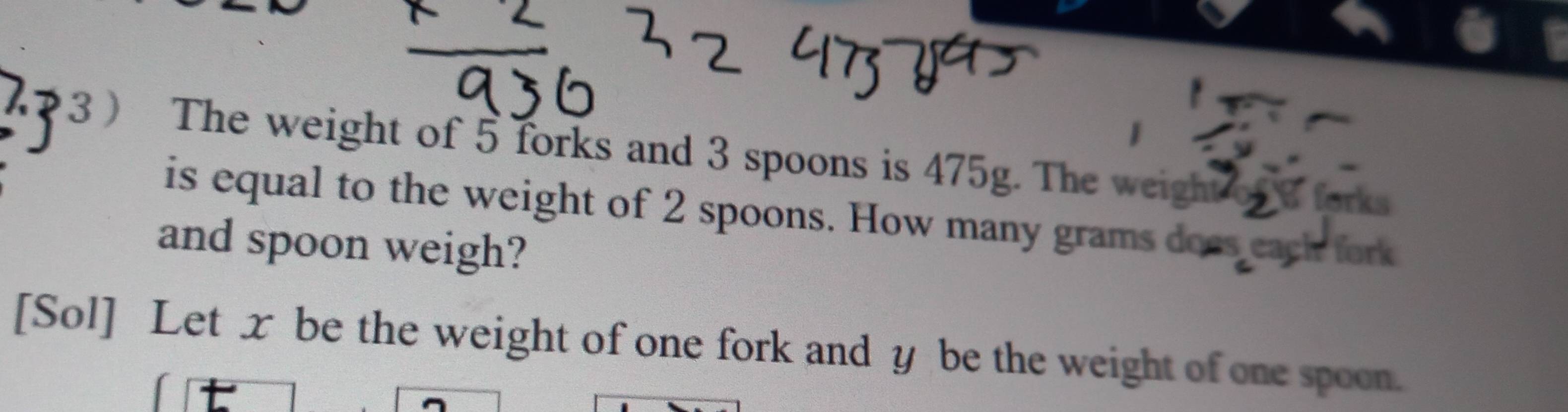 3 ) The weight of 5 forks and 3 spoons is 475g. The weight forks 
is equal to the weight of 2 spoons. How many grams does each fork 
and spoon weigh? 
[Sol] Let x be the weight of one fork and y be the weight of one spoon.