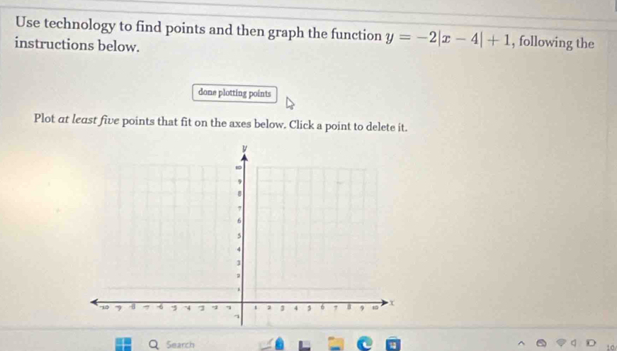 Use technology to find points and then graph the function y=-2|x-4|+1 , following the 
instructions below. 
done plotting points 
Plot at least five points that fit on the axes below. Click a point to delete it. 
Search 
10