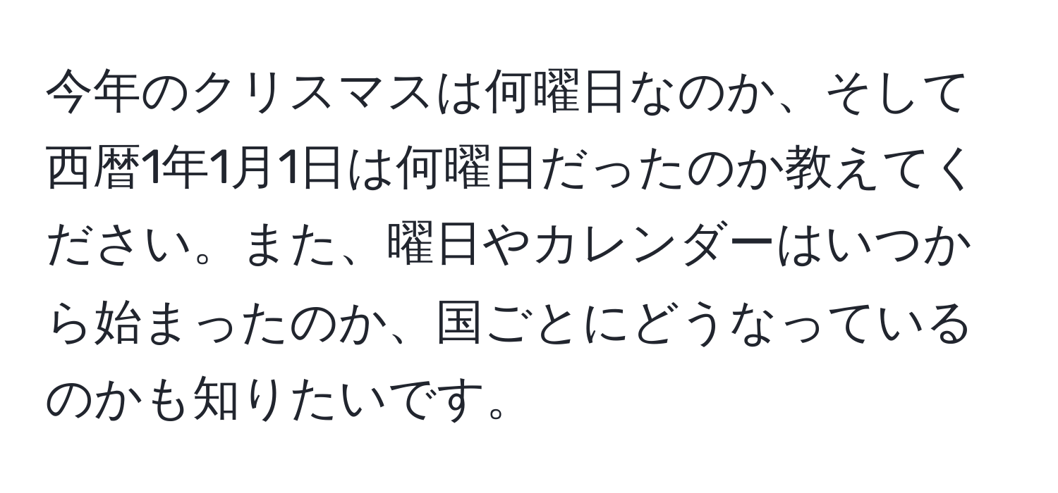 今年のクリスマスは何曜日なのか、そして西暦1年1月1日は何曜日だったのか教えてください。また、曜日やカレンダーはいつから始まったのか、国ごとにどうなっているのかも知りたいです。