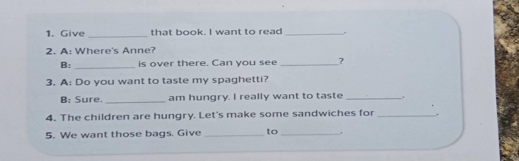 Give _that book. I want to read_ 
. 
2. A: Where's Anne? 
B: _is over there. Can you see_ 
? 
3. A: Do you want to taste my spaghetti? 
B: Sure._ am hungry. I really want to taste_ 
. 
4. The children are hungry. Let's make some sandwiches for_ 
5. We want those bags. Give_ 
to_