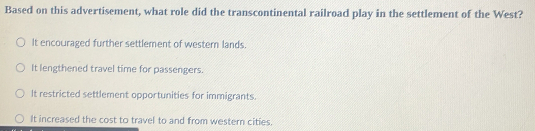 Based on this advertisement, what role did the transcontinental railroad play in the settlement of the West?
It encouraged further settlement of western lands.
It lengthened travel time for passengers.
It restricted settlement opportunities for immigrants.
It increased the cost to travel to and from western cities.