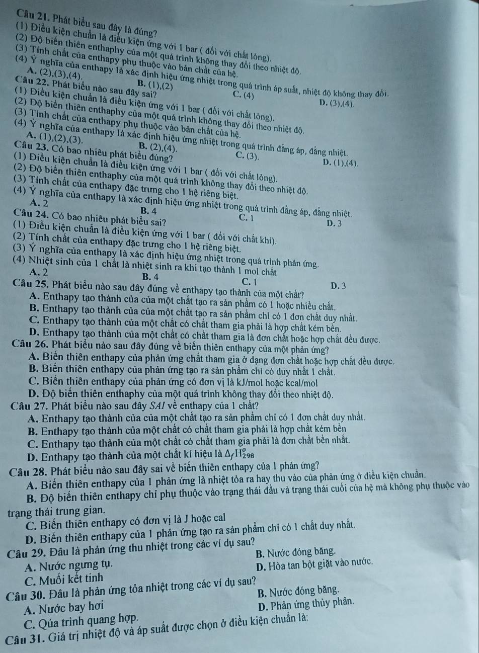 Phát biểu sau đây là đúng?
(1) Điều kiện chuẩn là điễu kiện ứng với 1 bar ( đối với chất lông).
(2) Độ biến thiên enthaphy của một quá trình không thay đổi theo nhiệt độ.
(3) Tính chất của enthapy phụ thuộc vào bản chất của hệ.
(4) Ý nghĩa của enthapy là xác định hiệu ứng nhiệt trong quá trình áp suất, nhiệt độ không thay đổi
A. (2 ,(3),(4). B. (1),(2)
Câu 22. Phát biểu nào sau đây sai? D. (3),(4).
C. (4)
(1) Điều kiện chuẩn là điều kiện ứng với 1 bar ( đối với chất lóng).
(2) Độ biến thiên enthaphy của một quá trình không thay đổi theo nhiệt độ.
(3) Tính chất của enthapy phụ thuộc vào bản chất của hệ.
(4) Ý nghĩa của enthapy là xác định hiệu ứng nhiệt trong quá trình đẳng áp, đảng nhiệt.
A. (1),(2),(3). B. (2),(4). C. (3).
Câu 23. Có bao nhiêu phát biểu đúng? D. (1), (4
(1) Điều kiện chuẩn là điều kiện ứng với 1 bar ( đối với chất lỏng).
(2) Độ biến thiên enthaphy của một quá trình không thay đổi theo nhiệt độ.
(3) Tính chất của enthapy đặc trưng cho 1 hệ riêng biệt.
(4) Ý nghĩa của enthapy là xác định hiệu ứng nhiệt trong quá trình đẳng áp, đẳng nhiệt.
A. 2
B. 4
Câu 24. Có bao nhiêu phát biểu sai? C. 1 D. 3
(1) Điều kiện chuẩn là điều kiện ứng với 1 bar ( đối với chất khí).
(2) Tính chất của enthapy đặc trưng cho 1 hệ riêng biệt.
(3) Ý nghĩa của enthapy là xác định hiệu ứng nhiệt trong quá trình phản ứng.
(4) Nhiệt sinh của 1 chất là nhiệt sinh ra khi tạo thành 1 mol chất
A. 2 B. 4
C. 1
Câu 25. Phát biểu nào sau đây đúng về enthapy tạo thành của một chất? D. 3
A. Enthapy tạo thành của của một chất tạo ra sản phẩm có 1 hoặc nhiều chất.
B. Enthapy tạo thành của của một chất tạo ra sản phẩm chỉ có 1 đơn chất duy nhất.
C. Enthapy tạo thành của một chất có chất tham gia phải là hợp chất kém bền.
D. Enthapy tạo thành của một chất có chất tham gia là đơn chất hoặc hợp chất đều được.
Câu 26. Phát biểu nào sau đây đúng về biến thiên enthapy của một phản ứng?
A. Biến thiên enthapy của phản ứng chất tham gia ở dạng đơn chất hoặc hợp chất đều được.
B. Biến thiên enthapy của phản ứng tạo ra sản phẩm chỉ có duy nhất 1 chất.
C. Biến thiên enthapy của phản ứng có đơn vị là kJ/mol hoặc kcal/mol
D. Độ biến thiên enthaphy của một quá trình không thay đổi theo nhiệt độ.
Câu 27. Phát biểu nào sau đây SAI về enthapy của 1 chất?
A. Enthapy tạo thành của của một chất tạo ra sản phẩm chỉ có 1 đơn chất duy nhất.
B. Enthapy tạo thành của một chất có chất tham gia phải là hợp chất kém bền
C. Enthapy tạo thành của một chất có chất tham gia phải là đơn chất bền nhất.
D. Enthapy tạo thành của một chất kí hiệu là Δ H₂
Câu 28. Phát biểu nào sau đây sai về biến thiên enthapy của 1 phản ứng?
A. Biến thiên enthapy của 1 phản ứng là nhiệt tỏa ra hay thu vào của phản ứng ở điều kiện chuẩn.
B. Độ biến thiên enthapy chỉ phụ thuộc vào trạng thái đầu và trạng thái cuối của hệ mả không phụ thuộc vào
trạng thái trung gian.
C. Biến thiên enthapy có đơn vị là J hoặc cal
D. Biến thiên enthapy của 1 phản ứng tạo ra sản phẩm chỉ có 1 chất duy nhất.
Câu 29. Đâu là phản ứng thu nhiệt trong các ví dụ sau?
A. Nước ngưng tụ. B. Nước đóng băng.
C. Muối kết tinh D. Hòa tan bột giặt vào nước.
Câu 30. Đâu là phản ứng tỏa nhiệt trong các ví dụ sau?
B. Nước đóng băng.
A. Nước bay hơi
C. Qúa trình quang hợp. D. Phản ứng thủy phân.
Câu 31. Giá trị nhiệt độ và áp suất được chọn ở điều kiện chuẩn là: