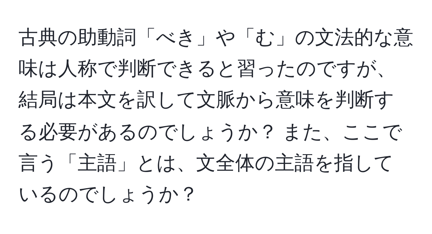 古典の助動詞「べき」や「む」の文法的な意味は人称で判断できると習ったのですが、結局は本文を訳して文脈から意味を判断する必要があるのでしょうか？ また、ここで言う「主語」とは、文全体の主語を指しているのでしょうか？