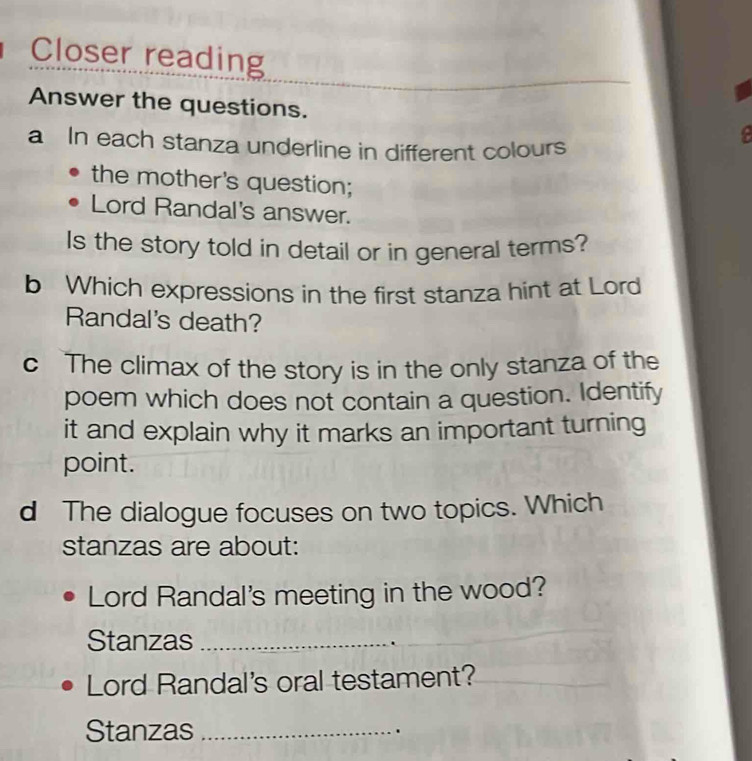 Closer reading 
Answer the questions. e 
a In each stanza underline in different colours 
the mother's question; 
Lord Randal's answer. 
Is the story told in detail or in general terms? 
b Which expressions in the first stanza hint at Lord 
Randal's death? 
c The climax of the story is in the only stanza of the 
poem which does not contain a question. Identify 
it and explain why it marks an important turning 
point. 
d The dialogue focuses on two topics. Which 
stanzas are about: 
Lord Randal's meeting in the wood? 
Stanzas_ 
Lord Randal's oral testament?_ 
Stanzas _.