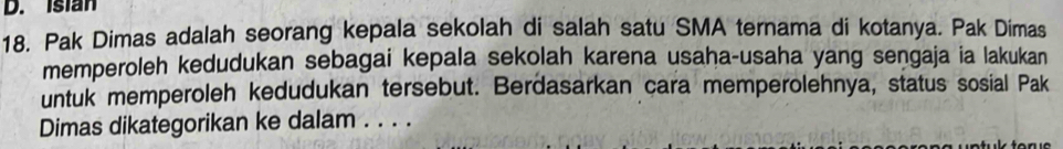 Isian 
18. Pak Dimas adalah seorang kepala sekolah di salah satu SMA ternama di kotanya. Pak Dimas 
memperoleh kedudukan sebagai kepala sekolah karena usaha-usaha yang sengaja ia lakukan 
untuk memperoleh kedudukan tersebut. Berdasarkan cara memperolehnya, status sosial Pak 
Dimas dikategorikan ke dalam . . . .