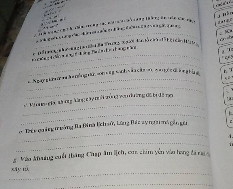 mệnh d 
# Khi nào 
d. Để n 
VI sao? (đ) Để lâm gi? c Cái gi? 62Ở đầu? 
2 Mỗi trạng ngữ in đậm trong các câu sau bố sung thông tin não cho câu) ăn ngo 
c. Kh 
_a. Sáng sớm, từng đàn chim sả xuống những thửa ruộng vừa gặt quang. 
đó ch 
b. Để tường nhớ công lao Hai Bà Trưng, người dân tổ chức lễ hội đền Hát Mô 
g. Tr 
_ 
_từ mùng 4 đến mùng 6 tháng Ba âm lịch hàng năm. 
''quý 
_ 
c. Ngay giữa trưa hè nắng dữ, con ong xanh vẫn cần cù, gan góc đi lùng bắt đá 
h. T 
vo 
_ 
i 
_ 
d. Vì mưa gió, những hàng cây mới trồng ven đường đã bị đổ rạp. 
lạr 
_ 
k 
e. Trên quảng trường Ba Đình lịch sử, Lăng Bác uy nghi mà gần gũi. 
c 
_ 
4. 
_ 
ti 
g. Vào khoảng cuối tháng Chạp âm lịch, con chim yến vào hang đá nhà i 
_ 
xây tổ. 
_