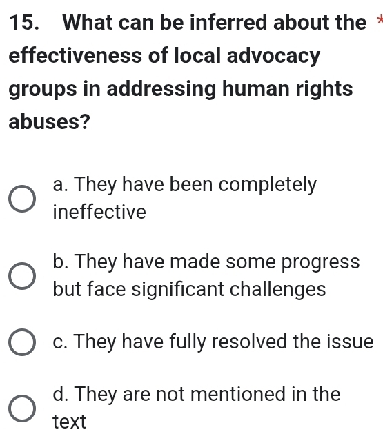 What can be inferred about the
effectiveness of local advocacy
groups in addressing human rights
abuses?
a. They have been completely
ineffective
b. They have made some progress
but face significant challenges
c. They have fully resolved the issue
d. They are not mentioned in the
text