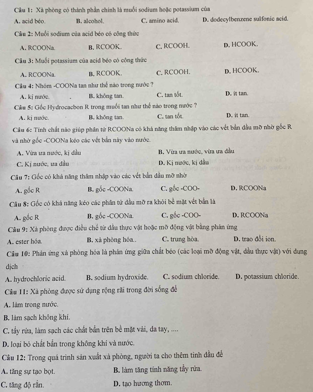 Xà phòng có thành phần chính là muối sodium hoặc potassium của
A. acid béo. B. alcohol. C. amino acid. D. dodecylbenzene sulfonic acid.
Câu 2: Muối sodium của acid béo có công thức
A. RCOONa. B. RCOOK. C. RCOOH. D. HCOOK.
Câu 3: Muối potassium của acid béo có công thức
A. RCOONa B. RCOOK. C. RCOOH. D. HCOOK.
Câu 4: Nhóm -COONa tan như thế nào trong nước ?
A. kị nước. B. không tan. C. tan tốt. D. it tan.
Câu 5: Gốc Hydrocacbon R trong muối tan như thế nào trong nước ?
A. kj nước. B. không tan. C. tan tốt. D. it tan.
Câu 6: Tính chất nào giúp phân tử RCOONa có khả năng thâm nhập vào các vết bằn dầu mỡ nhờ gốc R
và nhờ gốc -COONa kéo các vết bần này vào nước.
A. Vừa ưa nước, kị đầu B. Vừa ưa nước, vừa ưa đầu
C. Kị nước, ưa dầu D. Kị nước, kị dầu
Câu 7: Gốc có khả năng thâm nhập vào các vết bần dầu mỡ nhờ
A. gốc R B. gốc -COONa. C. gốc -COO- D. RCOONa
Câu 8: Gốc có khả năng kéo các phân tử dầu mỡ ra khỏi bề mặt vết bần là
A. gốc R B. gốc -COONa. C. gốc -COO- D. RCOONa
Câu 9: Xà phòng được điều chế từ dầu thực vật hoặc mỡ động vật bằng phản ứng
A. ester hóa. B. xà phòng hóa.. C. trung hòa. D. trao đổi ion.
Câu 10: Phản ứng xà phòng hóa là phản ứng giữa chất béo (các loại mỡ động vật, dầu thực vật) với dụng
dịch
A. hydrochloric acid. B. sodium hydroxide. C. sodium chloride. D. potassium chloride.
Câu 11: Xà phòng được sử dụng rộng rãi trong đời sống để
A. làm trong nước.
B. làm sạch không khí.
C. tấy rửa, làm sạch các chất bần trên bề mặt vải, da tay, ....
D. loại bỏ chất bần trong không khí và nước.
Câu 12: Trong quá trình sản xuất xà phòng, người ta cho thêm tinh dầu đề
A. tăng sự tạo bọt. B. làm tăng tính năng tẩy rửa.
C. tăng độ rắn. D. tạo hương thơm.