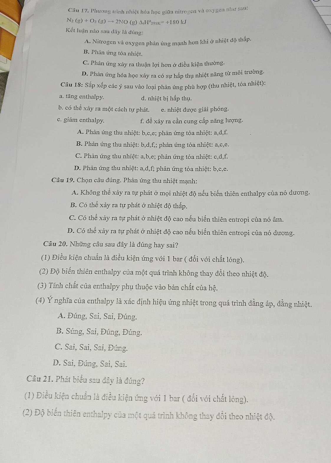 Phương trình nhiệt hóa học giữa nitrogen và oxygen như sau:
N_2(g)+O_2(g)to 2NO (g) △ _rH^o298K=+180kJ
Kết luận nào sau đây là đúng:
A. Nitrogen và oxygen phản ứng mạnh hơn khi ở nhiệt độ thấp.
B. Phản ứng tỏa nhiệt.
C. Phản ứng xảy ra thuận lợi hơn ở điều kiện thường.
D. Phản ứng hóa học xảy ra có sự hấp thụ nhiệt năng từ môi trường.
Câu 18: Sắp xếp các ý sau vào loại phản ứng phù hợp (thu nhiệt, tỏa nhiệt):
a. tăng enthalpy. d. nhiệt bị hấp thụ.
b. có thể xảy ra một cách tự phát. e. nhiệt được giải phóng.
c. giảm enthalpy. f. đề xảy ra cần cung cấp năng lượng.
A. Phản ứng thu nhiệt: b,c,e; phản ứng tỏa nhiệt: a,d,f.
B. Phản ứng thu nhiệt: b,d,f,; phản ứng tỏa nhiệt: a,c,e.
C. Phản ứng thu nhiệt: a,b,e; phản ứng tỏa nhiệt: c,d,f.
D. Phản ứng thu nhiệt: a,d,f; phản ứng tỏa nhiệt: b,c,e.
Câu 19. Chọn câu đúng. Phản ứng thu nhiệt mạnh:
A. Không thể xảy ra tự phát ở mọi nhiệt độ nếu biến thiên enthalpy của nó dương.
B. Có thể xảy ra tự phát ở nhiệt độ thấp.
C. Có thể xảy ra tự phát ở nhiệt độ cao nếu biến thiên entropi của nó âm.
D. Có thể xảy ra tự phát ở nhiệt độ cao nếu biến thiên entropi của nó dương.
Câu 20. Những câu sau đây là đúng hay sai?
(1) Điều kiện chuẩn là điều kiện ứng với 1 bar ( đối với chất lỏng).
(2) Độ biến thiên enthalpy của một quá trình không thay đổi theo nhiệt độ.
(3) Tính chất của enthalpy phụ thuộc vào bản chất của hệ.
(4) Ý nghĩa của enthalpy là xác định hiệu ứng nhiệt trong quá trình đẳng áp, đẳng nhiệt.
A. Đúng, Sai, Sai, Đúng.
B. Súng, Sai, Đúng, Đúng.
C. Sai, Sai, Sai, Đúng.
D. Sai, Đúng, Sai, Sai.
Câu 21. Phát biểu sau đây là đúng?
(1) Điều kiện chuẩn là điều kiện ứng với 1 bar ( đối với chất lỏng).
(2) Độ biến thiên enthalpy của một quá trình không thay đổi theo nhiệt độ.