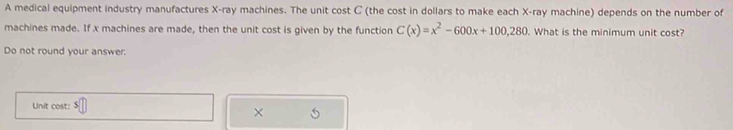 A medical equipment industry manufactures X -ray machines. The unit cost C (the cost in dollars to make each X -ray machine) depends on the number of 
machines made. If x machines are made, then the unit cost is given by the function C(x)=x^2-600x+100,280 What is the minimum unit cost? 
Do not round your answer. 
Unit cost: 
×