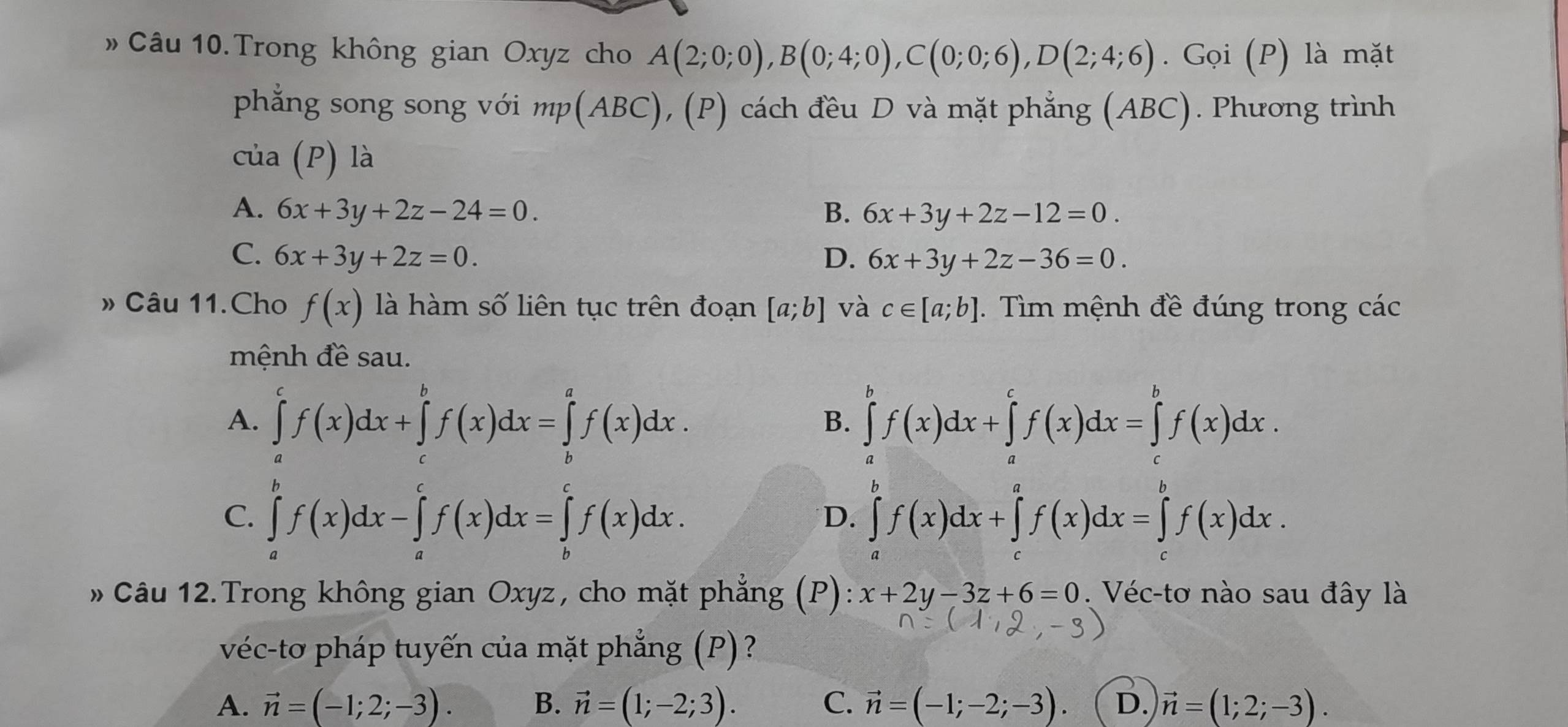 » Câu 10. Trong không gian Oxyz cho A(2;0;0),B(0;4;0),C(0;0;6),D(2;4;6). Gọi (P) là mặt
phẳng song song với mp(ABC), (P) cách đều D và mặt phẳng (ABC). Phương trình
cta(P) là
A. 6x+3y+2z-24=0. B. 6x+3y+2z-12=0.
C. 6x+3y+2z=0. D. 6x+3y+2z-36=0.
» Câu 11.Cho f(x) là hàm số liên tục trên đoạn [a;b] và c∈ [a;b]. Tìm mệnh đề đúng trong các
mệnh đề sau.
A. ∈tlimits _a^(cf(x)dx+∈tlimits _c^bf(x)dx=∈tlimits _b^af(x)dx. ∈tlimits _a^bf(x)dx+∈tlimits _a^cf(x)dx=∈tlimits _c^bf(x)dx.
B.
C. ∈tlimits _a^bf(x)dx-∈tlimits _a^cf(x)dx=∈tlimits _b^cf(x)dx. ∈tlimits _a^bf(x)dx+∈tlimits _c^af(x)dx=∈tlimits _c^bf(x)dx.
D.
Câu 12.Trong không gian Oxyz, cho mặt phẳng (P): x+2y-3z+6=0 Véc-tơ nào sau đây là
véc-tơ pháp tuyến của mặt phẳng (P)?
A. vector n)=(-1;2;-3). B. vector n=(1;-2;3). C. vector n=(-1;-2;-3). D. vector n=(1;2;-3).