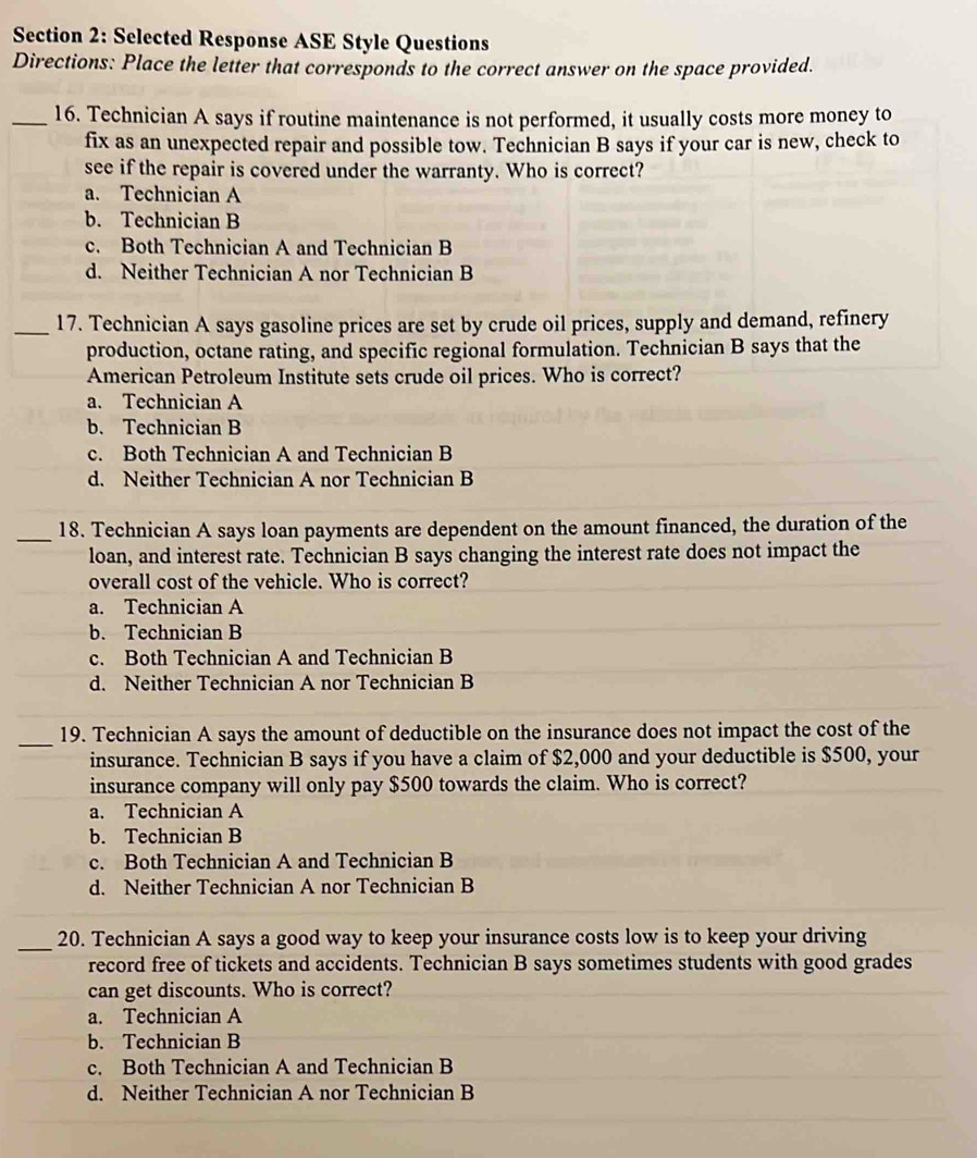 Selected Response ASE Style Questions
Directions: Place the letter that corresponds to the correct answer on the space provided.
_16. Technician A says if routine maintenance is not performed, it usually costs more money to
fix as an unexpected repair and possible tow. Technician B says if your car is new, check to
see if the repair is covered under the warranty. Who is correct?
a. Technician A
b. Technician B
c. Both Technician A and Technician B
d. Neither Technician A nor Technician B
_17. Technician A says gasoline prices are set by crude oil prices, supply and demand, refinery
production, octane rating, and specific regional formulation. Technician B says that the
American Petroleum Institute sets crude oil prices. Who is correct?
a. Technician A
b. Technician B
c. Both Technician A and Technician B
d. Neither Technician A nor Technician B
_18. Technician A says loan payments are dependent on the amount financed, the duration of the
loan, and interest rate. Technician B says changing the interest rate does not impact the
overall cost of the vehicle. Who is correct?
a. Technician A
b. Technician B
c. Both Technician A and Technician B
d. Neither Technician A nor Technician B
_
19. Technician A says the amount of deductible on the insurance does not impact the cost of the
insurance. Technician B says if you have a claim of $2,000 and your deductible is $500, your
insurance company will only pay $500 towards the claim. Who is correct?
a. Technician A
b. Technician B
c. Both Technician A and Technician B
d. Neither Technician A nor Technician B
_20. Technician A says a good way to keep your insurance costs low is to keep your driving
record free of tickets and accidents. Technician B says sometimes students with good grades
can get discounts. Who is correct?
a. Technician A
b. Technician B
c. Both Technician A and Technician B
d. Neither Technician A nor Technician B