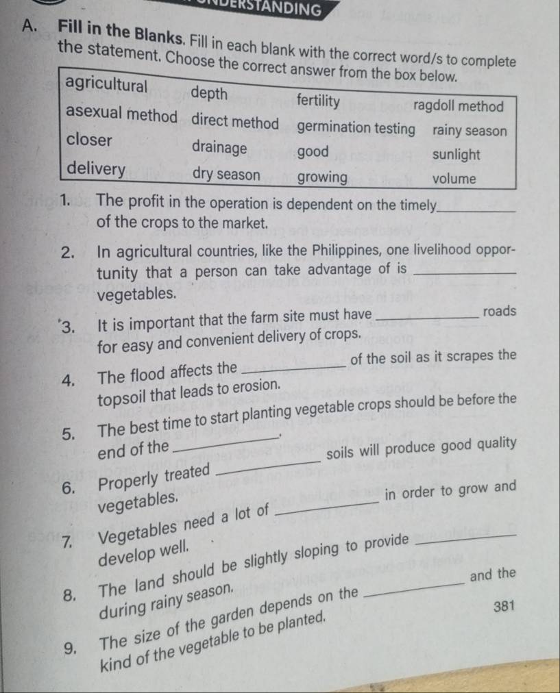 NDERSTANDING
A. Fill in the Blanks. Fill in each blank with the correct word/s to complete
the statement. Choose the correct answer from the box below.
agricultural depth fertility
ragdoll method
asexual method direct method germination testing rainy season
closer drainage good sunlight
delivery dry season growing volume
1. The profit in the operation is dependent on the timely_
of the crops to the market.
2. In agricultural countries, like the Philippines, one livelihood oppor-
tunity that a person can take advantage of is_
vegetables.
3. It is important that the farm site must have _roads
for easy and convenient delivery of crops.
of the soil as it scrapes the
4. The flood affects the_
topsoil that leads to erosion.
5. The best time to start planting vegetable crops should be before the
_.
end of the
soils will produce good quality
6. Properly treated
_
vegetables.
in order to grow and
_
7. Vegetables need a lot of
_
develop well.
8. The land should be slightly sloping to provide
and the
during rainy season.
381
9. The size of the garden depends on the
kind of the vegetable to be planted.