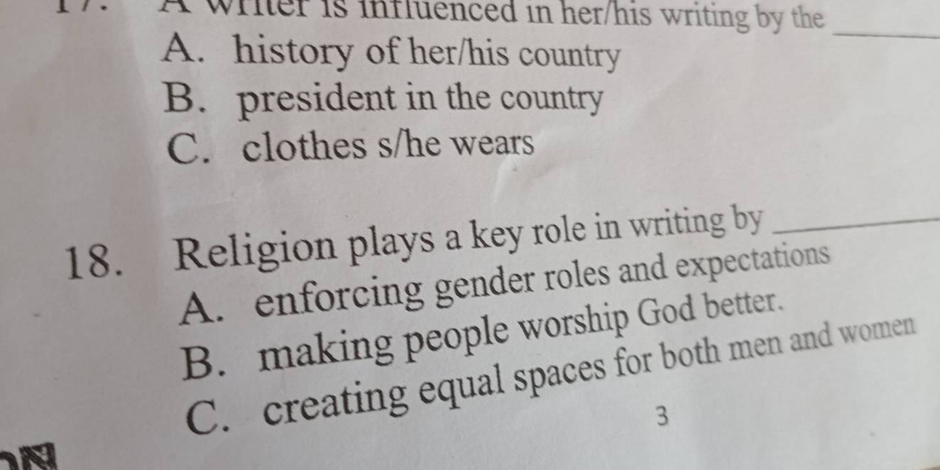 A wrier is influenced in her/his writing by the
_
A. history of her/his country
B. president in the country
C. clothes s/he wears
18. Religion plays a key role in writing by_
A. enforcing gender roles and expectations
B. making people worship God better.
C. creating equal spaces for both men and women
3