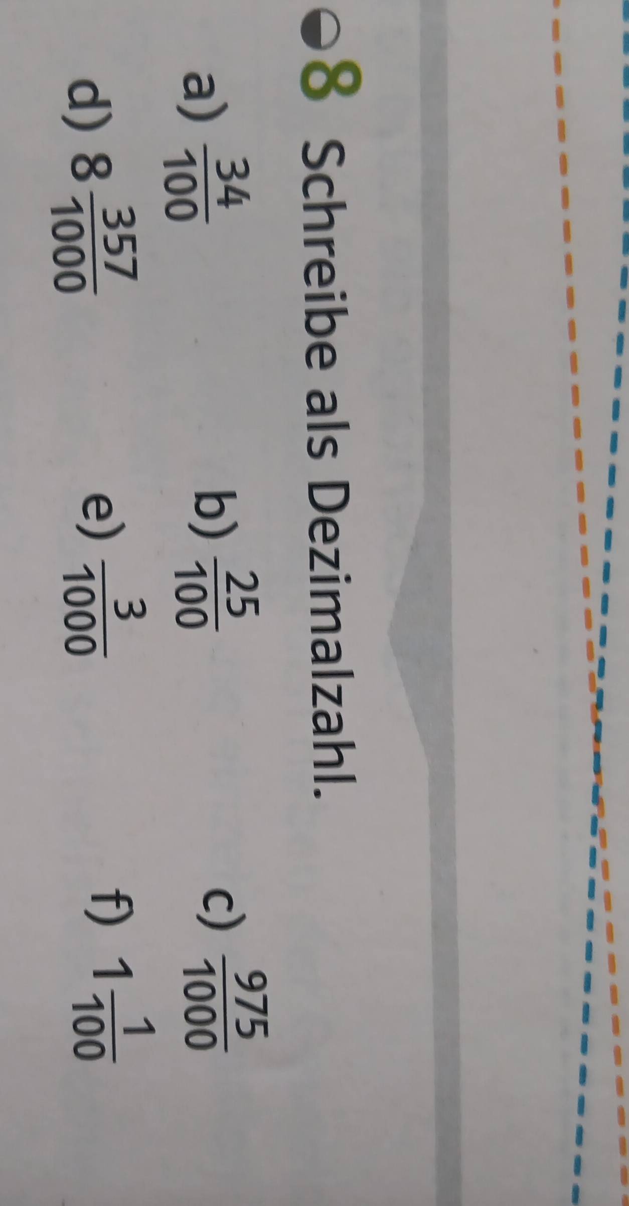 Schreibe als Dezimalzahl. 
a)  34/100 
b)  25/100 
c)  975/1000 
d) 8 357/1000 
e)  3/1000 
f) 1 1/100 