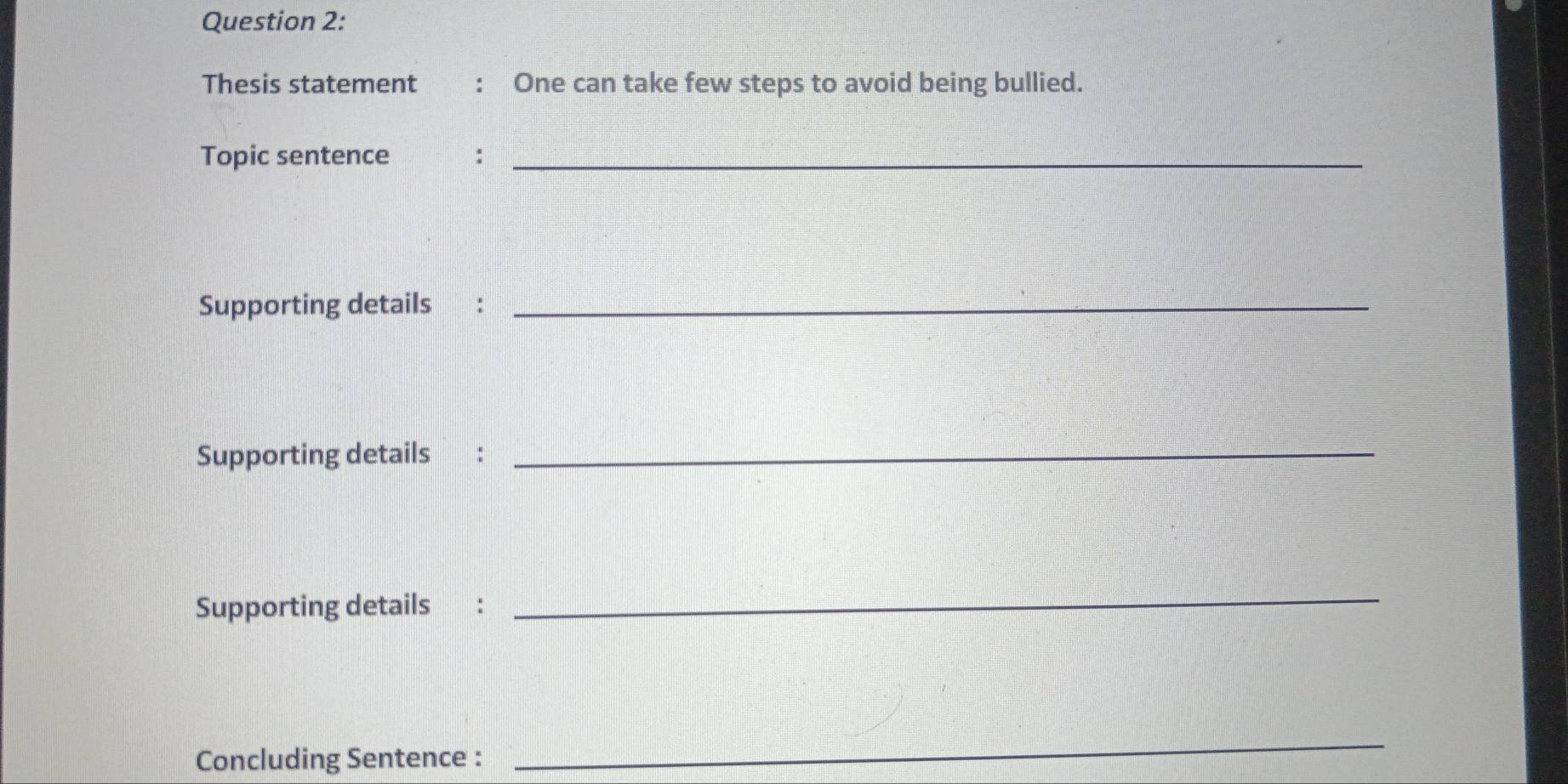 Thesis statement : One can take few steps to avoid being bullied. 
Topic sentence :_ 
Supporting details :_ 
Supporting details :_ 
Supporting details : 
_ 
Concluding Sentence : 
_