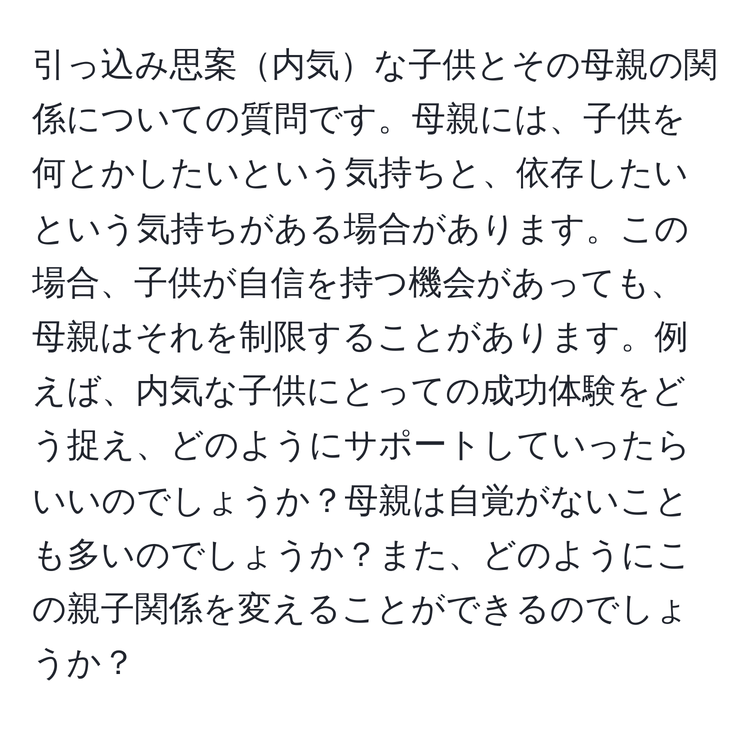 引っ込み思案内気な子供とその母親の関係についての質問です。母親には、子供を何とかしたいという気持ちと、依存したいという気持ちがある場合があります。この場合、子供が自信を持つ機会があっても、母親はそれを制限することがあります。例えば、内気な子供にとっての成功体験をどう捉え、どのようにサポートしていったらいいのでしょうか？母親は自覚がないことも多いのでしょうか？また、どのようにこの親子関係を変えることができるのでしょうか？