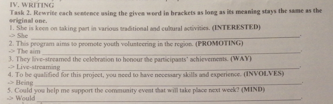 WRITING 
Task 2. Rewrite each sentence using the given word in brackets as long as its meaning stays the same as the 
original one. 
1. She is keen on taking part in various traditional and cultural activities. (INTERESTED) 
-> She_ 
. 
2. This program aims to promote youth volunteering in the region. (PROMOTING) 
-> The aim _. 
3. They live-streamed the celebration to honour the participants’ achievements. (WAY) 
-> Live-streaming_ 
. 
4. To be qualified for this project, you need to have necessary skills and experience. (INVOLVES) 
-> Being_ 
5. Could you help me support the community event that will take place next week? (MIND) 
-> Would_ .