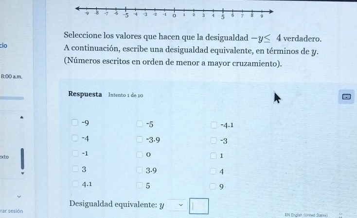 Seleccione los valores que hacen que la desigualdad -y≤ 4 verdadero. 
cio 
A continuación, escribe una desigualdad equivalente, en términos de y. 
(Números escritos en orden de menor a mayor cruzamiento). 
8:00 a.m. 
Respuesta Intento 1 de 10
-9 -4.1
-5
-4 -3.9 -3
-1
xto 1
3 3.9 4
4.1 5 9
Desigualdad equivalente: y
rar sesión EN Engliah (United States)