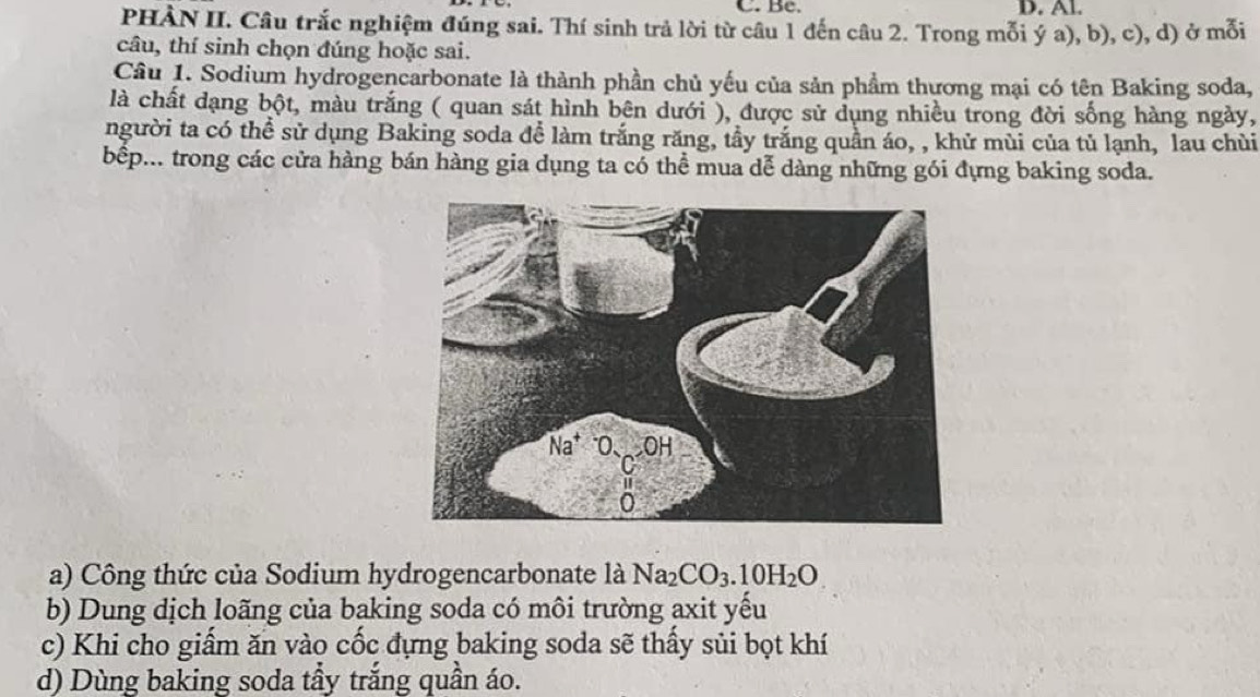 Bc. D. Al. 
PHÀN II. Câu trắc nghiệm đúng sai. Thí sinh trả lời từ câu 1 đến câu 2. Trong mỗi ý a), b), c), d) ở mỗi 
câu, thí sinh chọn đúng hoặc sai. 
Câu 1. Sodium hydrogencarbonate là thành phần chủ yếu của sản phầm thương mại có tên Baking soda, 
là chất dạng bột, màu trắng ( quan sát hình bên dưới ), được sử dụng nhiều trong đời sống hàng ngày, 
người ta có thể sử dụng Baking soda để làm trắng răng, tầy trắng quần áo, , khử mùi của tủ lạnh, lau chùi 
bếp... trong các cửa hàng bán hàng gia dụng ta có thể mua dễ dàng những gói đựng baking soda. 
a) Công thức của Sodium hydrogencarbonate là Na_2CO_3.10H_2O
b) Dung dịch loãng của baking soda có môi trường axit yếu 
c) Khi cho giẩm ăn vào cốc đựng baking soda sẽ thấy sủi bọt khí 
d) Dùng baking soda tầy trắng quần áo.