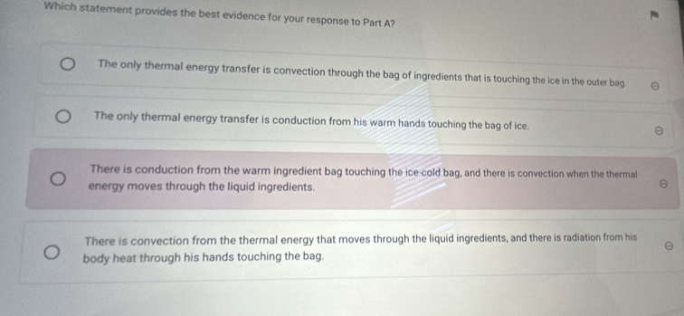 Which statement provides the best evidence for your response to Part A?
The only thermal energy transfer is convection through the bag of ingredients that is touching the ice in the outer bag.
The only thermal energy transfer is conduction from his warm hands touching the bag of ice.
There is conduction from the warm ingredient bag touching the ice-cold bag, and there is convection when the thermal
energy moves through the liquid ingredients.
There is convection from the thermal energy that moves through the liquid ingredients, and there is radiation from his
body heat through his hands touching the bag.