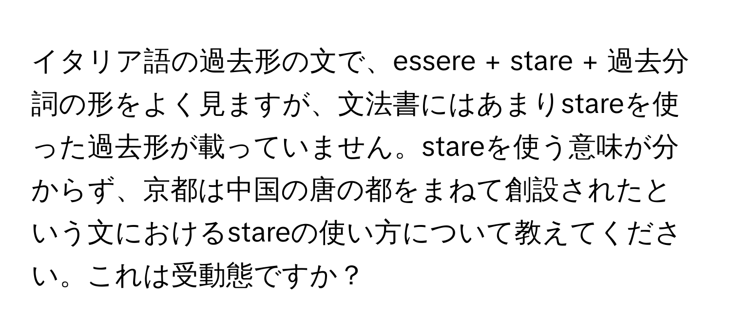 イタリア語の過去形の文で、essere + stare + 過去分詞の形をよく見ますが、文法書にはあまりstareを使った過去形が載っていません。stareを使う意味が分からず、京都は中国の唐の都をまねて創設されたという文におけるstareの使い方について教えてください。これは受動態ですか？