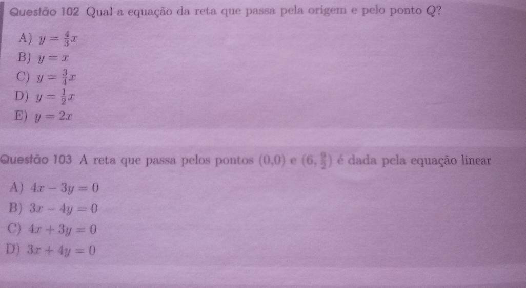 Qual a equação da reta que passa pela origem e pelo ponto Q?
A) y= 4/3 x
B) y=x
C) y= 3/4 x
D) y= 1/2 x
E) y=2x
Quesião 103 A reta que passa pelos pontos (0,0) e (6, 9/2 ) é dada pela equação linear
A) 4x-3y=0
B) 3x-4y=0
C) 4x+3y=0
D) 3x+4y=0