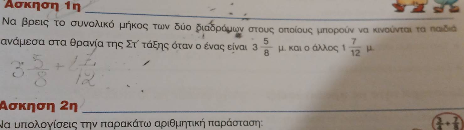 Ασκηση 1η 
_ 
Να βρεις το συνολικό μήκος των δύο διαδρρόμων στους οοποίους μπιορροίν να κινούνταιταΚπαιδιά
ανάμεσα στα θρανία της Στί τάξης όταν ο ένας είναι 3 5/8  μ. και ο άλλος 1 7/12 mu. 
Ασκηση 2η_ 
Να υπολογίσεις την παρακάτω αριθμητική παράσταση: ( 3/4 + 7/8 )