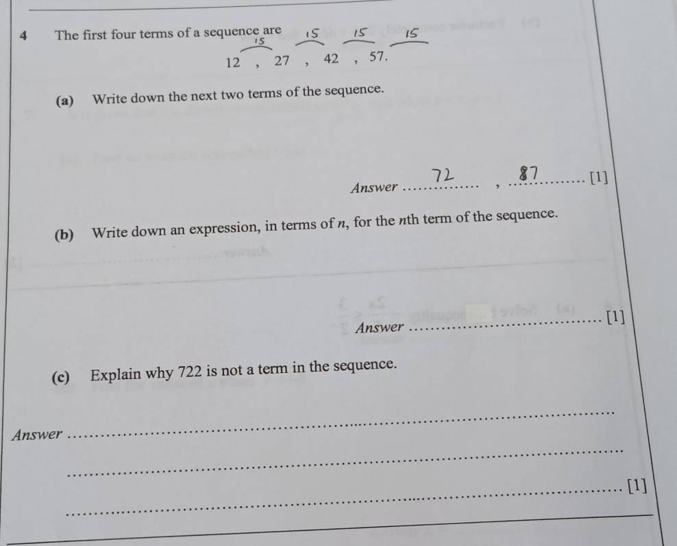 The first four terms of a sequence are
12 , 27 , 42 , 57. 
(a) Write down the next two terms of the sequence. 
Answer __[1] 
, 
(b) Write down an expression, in terms of n, for the nth term of the sequence. 
Answer _[1] 
(c) Explain why 722 is not a term in the sequence. 
Answer 
_ 
_ 
_[1] 
_