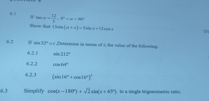 6.1 tan alpha = 12/5 , 0° <90°
If 
Show that 13sin (alpha +x)=5sin x+12cos x (3) 
6.2 If sin 32°=t ,Determine in terms of t; the value of the following: 
6.2.1 sin 212°
6.2.2 cos 64°
6.2.3 (sin 16°+cos 16°)^2
6.3 Simplify cos (x-180°)+sqrt(2)sin (x+45°) to a single trigonometric ratio.