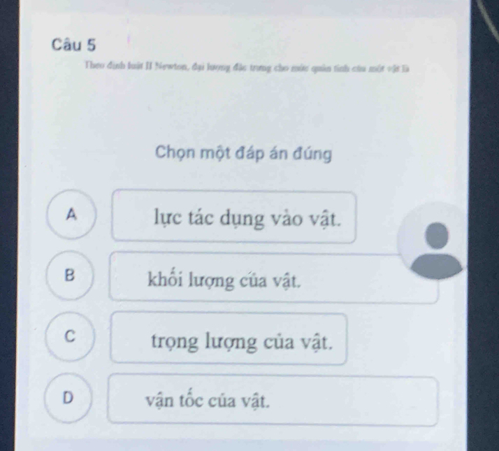 Theo định luật II Newton, đại lượng đặc trưng cho mức quản tinh cứu một vật là
Chọn một đáp án đúng
A lực tác dụng vào vật.
B khối lượng của vật.
C trọng lượng của vật.
D vận tốc của vật.