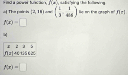 Find a power function, f(x) , satisfying the following. 
a) The points (2,16) and ( 1/3 , 1/486 ) lie on the graph of f(x).
f(x)=□
b) 
I 2 3 5
f(x)40135625
f(x)=□